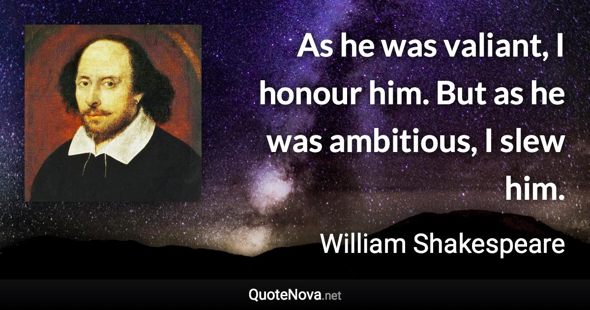 As he was valiant, I honour him. But as he was ambitious, I slew him. - William Shakespeare quote