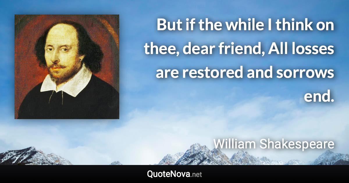 But if the while I think on thee, dear friend, All losses are restored and sorrows end. - William Shakespeare quote