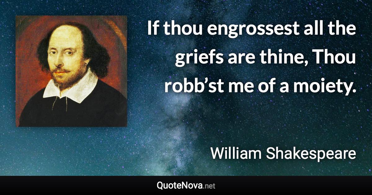 If thou engrossest all the griefs are thine, Thou robb’st me of a moiety. - William Shakespeare quote