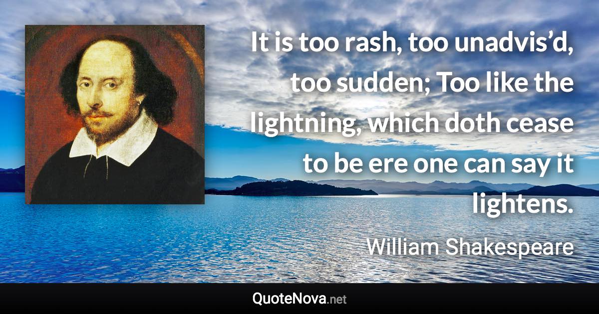 It is too rash, too unadvis’d, too sudden; Too like the lightning, which doth cease to be ere one can say it lightens. - William Shakespeare quote