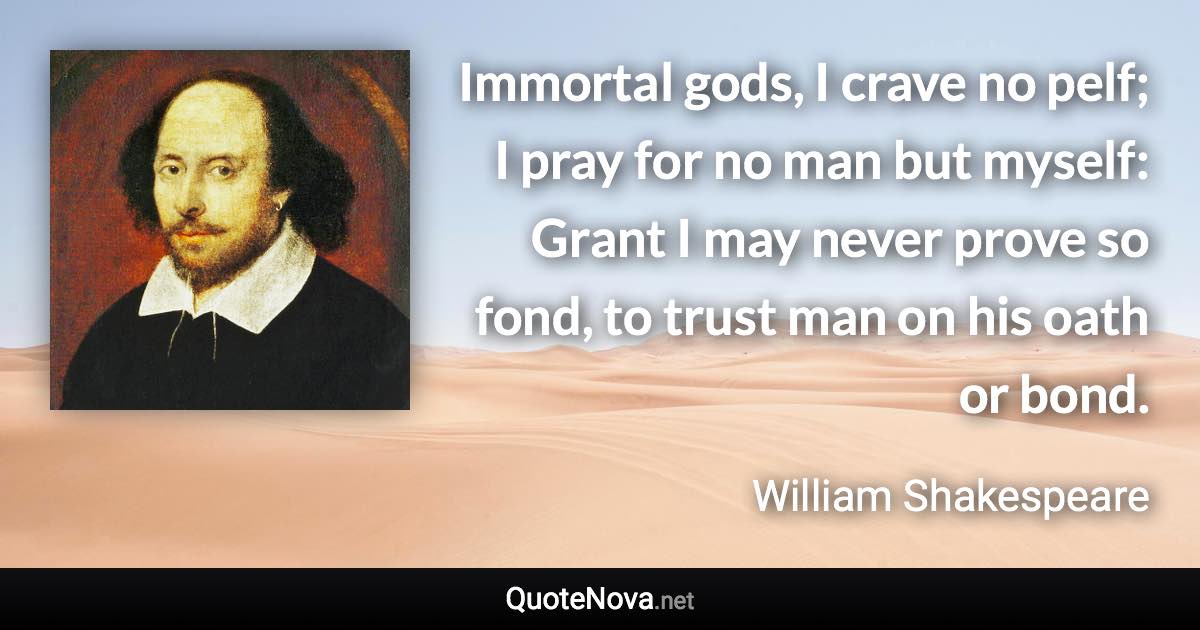 Immortal gods, I crave no pelf; I pray for no man but myself: Grant I may never prove so fond, to trust man on his oath or bond. - William Shakespeare quote