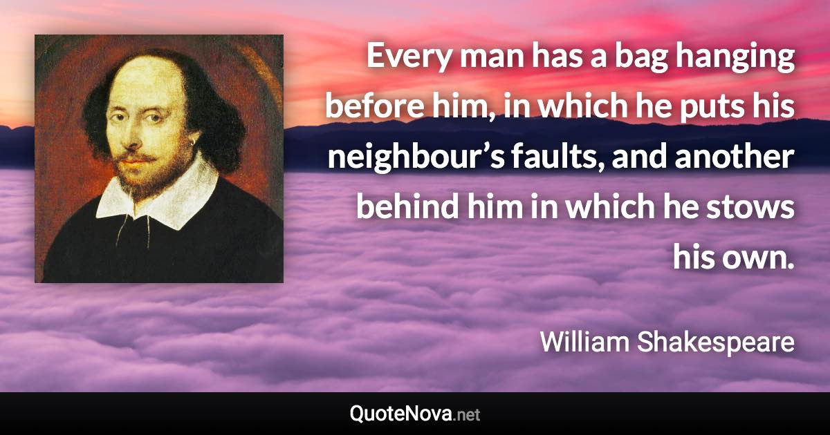 Every man has a bag hanging before him, in which he puts his neighbour’s faults, and another behind him in which he stows his own. - William Shakespeare quote