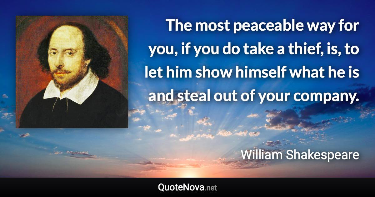 The most peaceable way for you, if you do take a thief, is, to let him show himself what he is and steal out of your company. - William Shakespeare quote