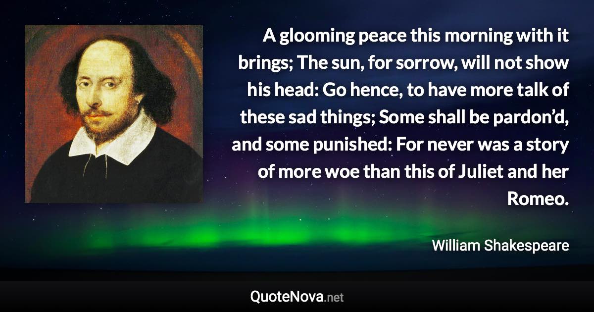 A glooming peace this morning with it brings; The sun, for sorrow, will not show his head: Go hence, to have more talk of these sad things; Some shall be pardon’d, and some punished: For never was a story of more woe than this of Juliet and her Romeo. - William Shakespeare quote