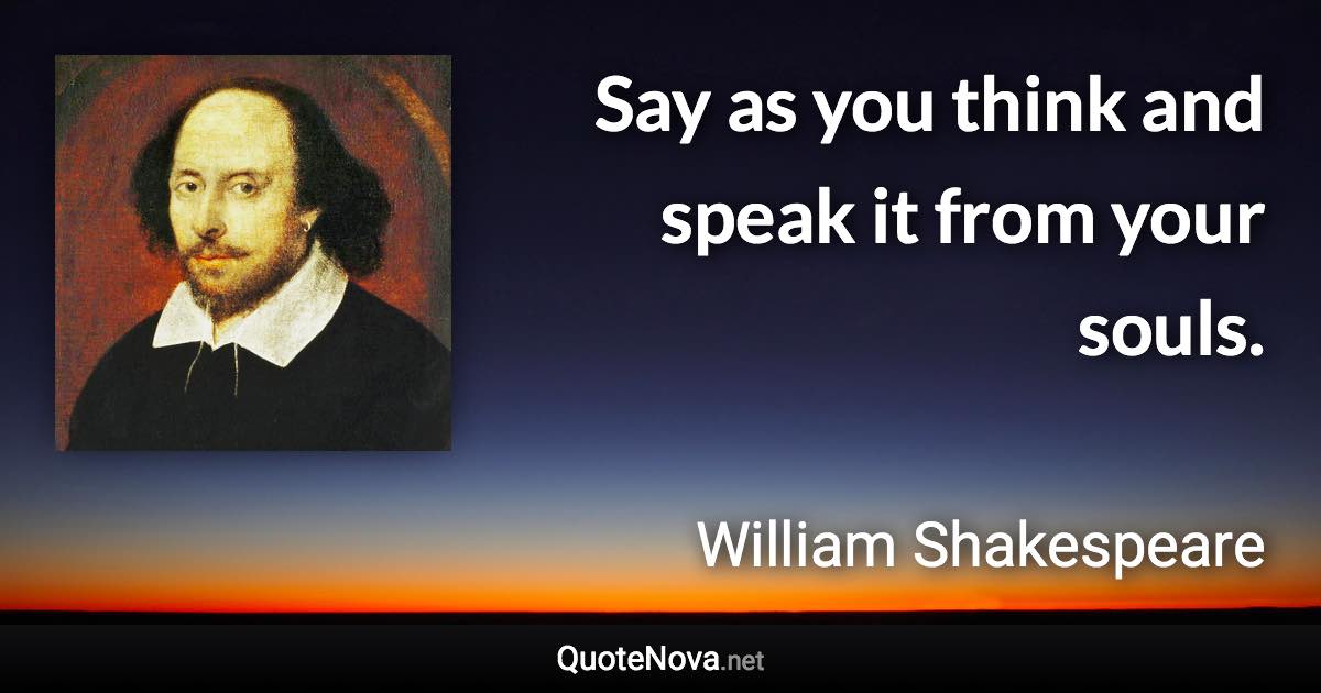 Say as you think and speak it from your souls. - William Shakespeare quote