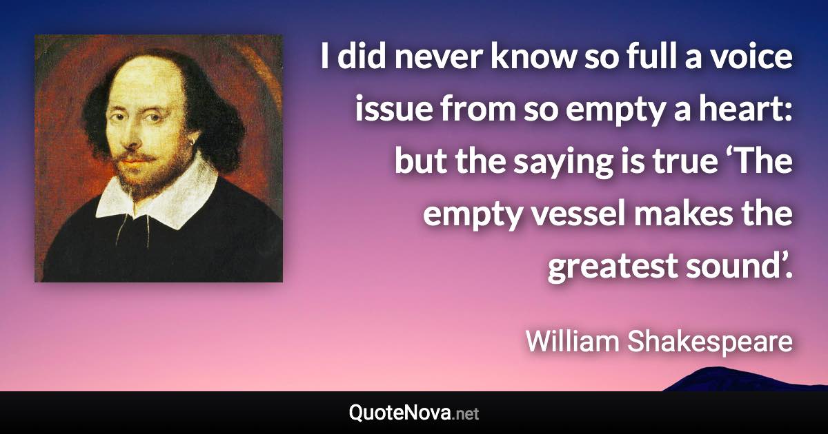 I did never know so full a voice issue from so empty a heart: but the saying is true ‘The empty vessel makes the greatest sound’. - William Shakespeare quote