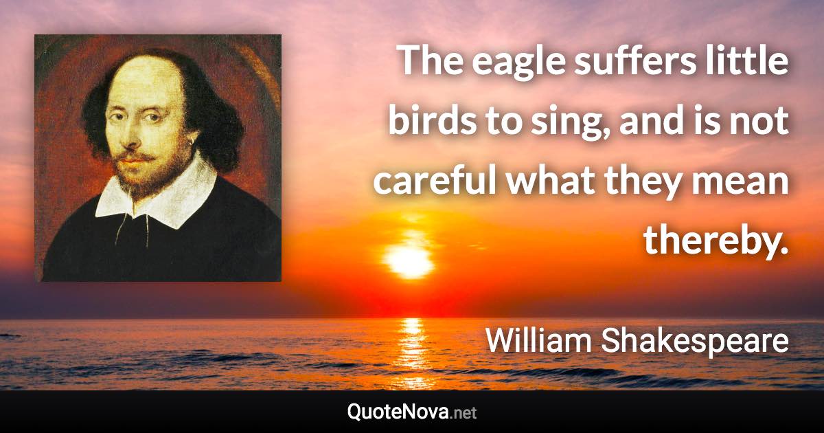 The eagle suffers little birds to sing, and is not careful what they mean thereby. - William Shakespeare quote
