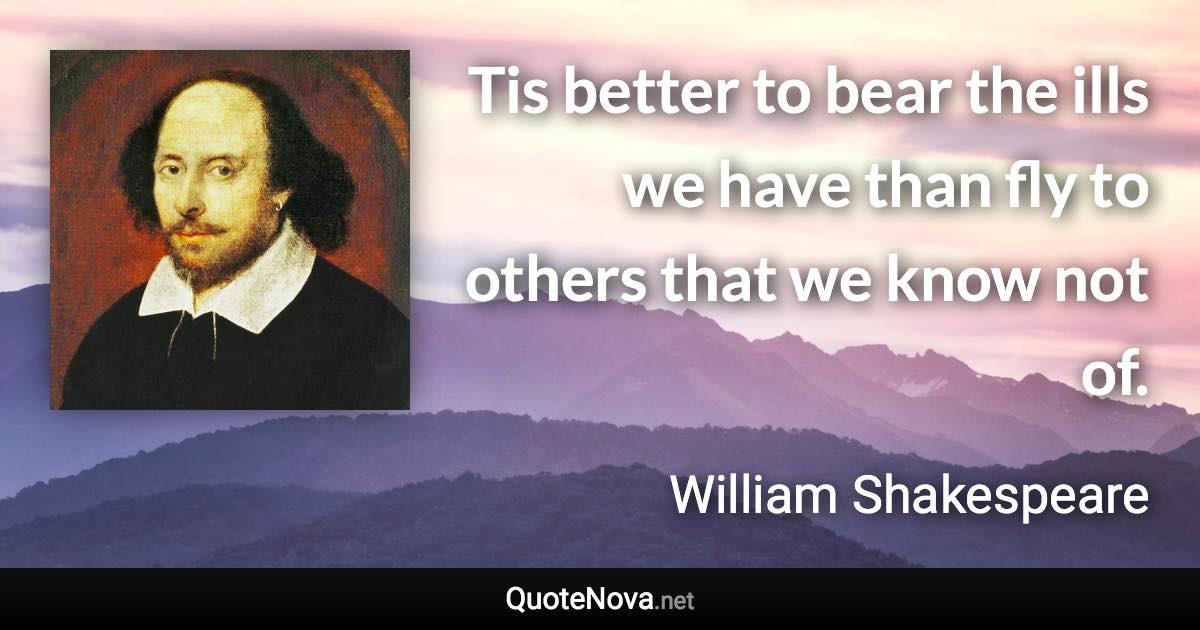 Tis better to bear the ills we have than fly to others that we know not of. - William Shakespeare quote