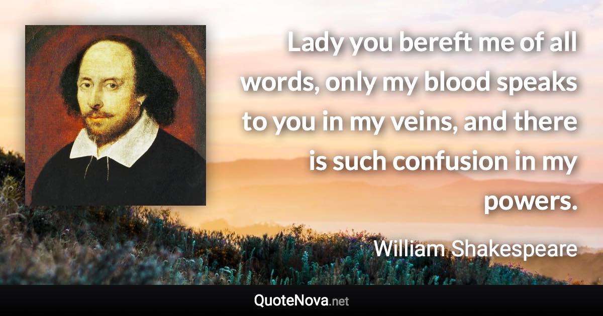 Lady you bereft me of all words, only my blood speaks to you in my veins, and there is such confusion in my powers. - William Shakespeare quote