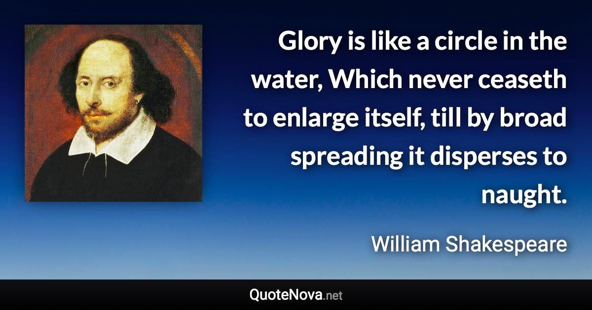 Glory is like a circle in the water, Which never ceaseth to enlarge itself, till by broad spreading it disperses to naught. - William Shakespeare quote