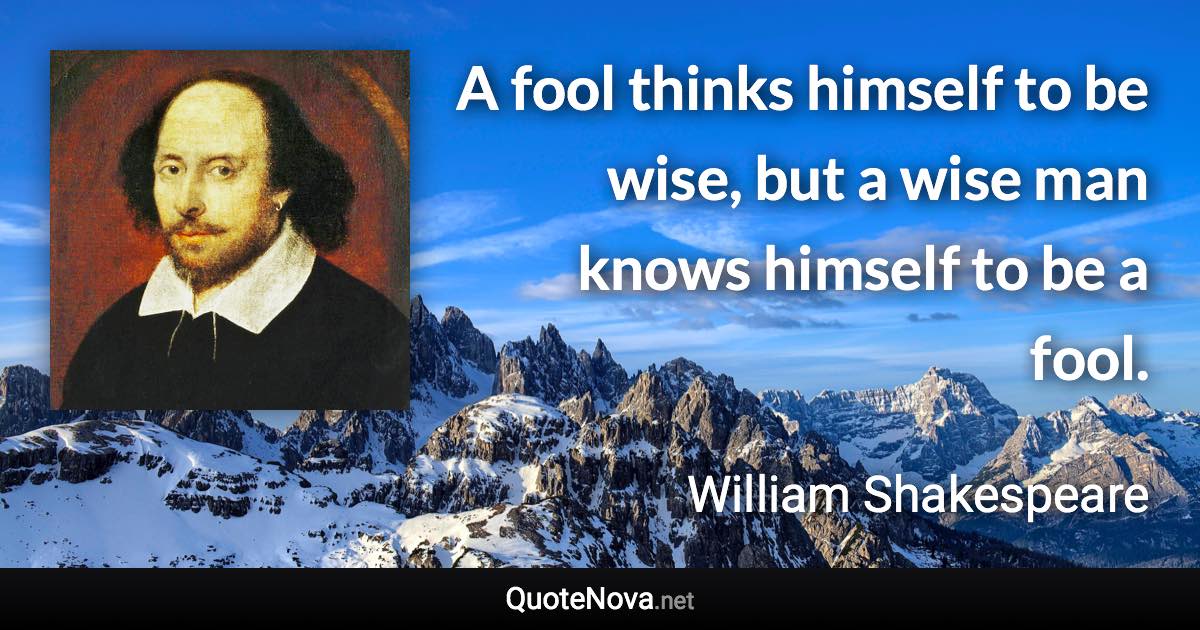 A fool thinks himself to be wise, but a wise man knows himself to be a fool. - William Shakespeare quote