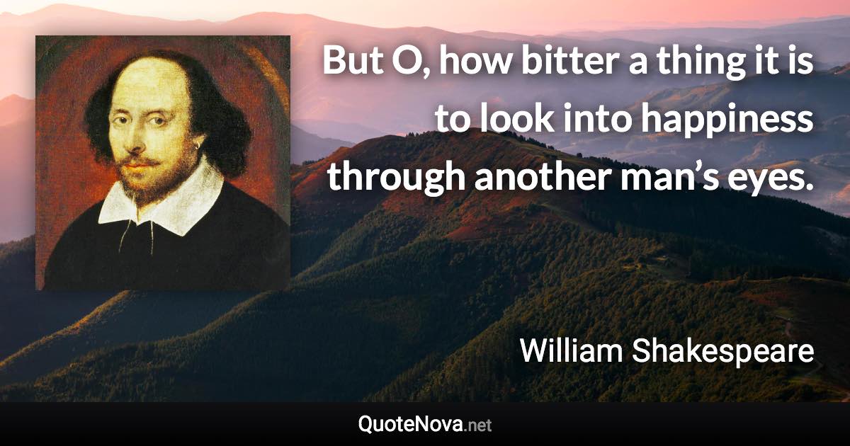 But O, how bitter a thing it is to look into happiness through another man’s eyes. - William Shakespeare quote