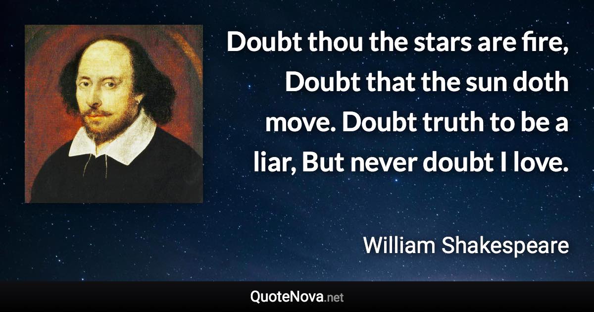 Doubt thou the stars are fire, Doubt that the sun doth move. Doubt truth to be a liar, But never doubt I love. - William Shakespeare quote