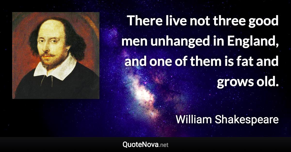 There live not three good men unhanged in England, and one of them is fat and grows old. - William Shakespeare quote