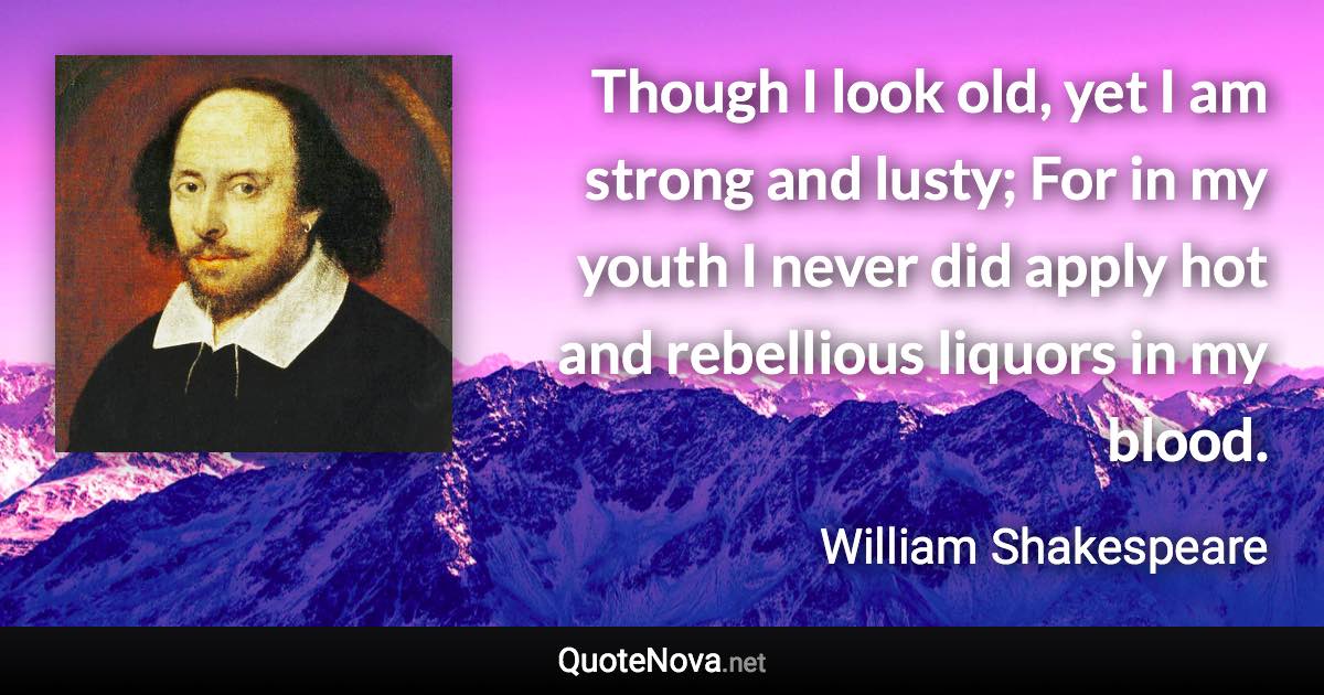 Though I look old, yet I am strong and lusty; For in my youth I never did apply hot and rebellious liquors in my blood. - William Shakespeare quote