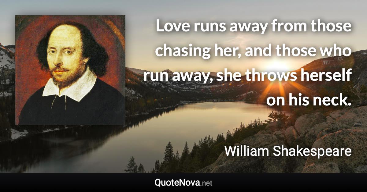 Love runs away from those chasing her, and those who run away, she throws herself on his neck. - William Shakespeare quote