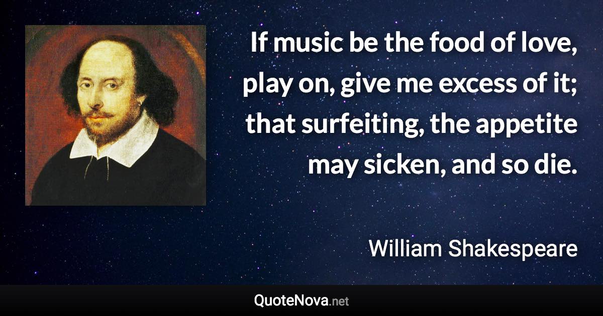 If music be the food of love, play on, give me excess of it; that surfeiting, the appetite may sicken, and so die. - William Shakespeare quote