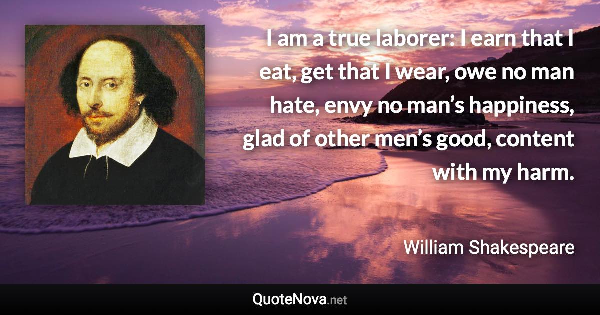 I am a true laborer: I earn that I eat, get that I wear, owe no man hate, envy no man’s happiness, glad of other men’s good, content with my harm. - William Shakespeare quote