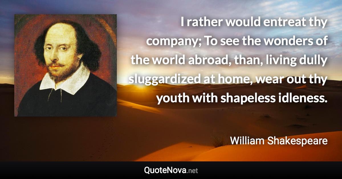 I rather would entreat thy company; To see the wonders of the world abroad, than, living dully sluggardized at home, wear out thy youth with shapeless idleness. - William Shakespeare quote