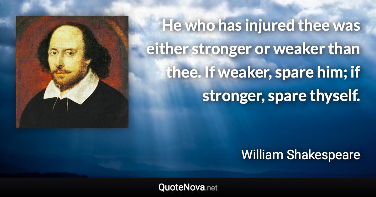 He who has injured thee was either stronger or weaker than thee. If weaker, spare him; if stronger, spare thyself. - William Shakespeare quote