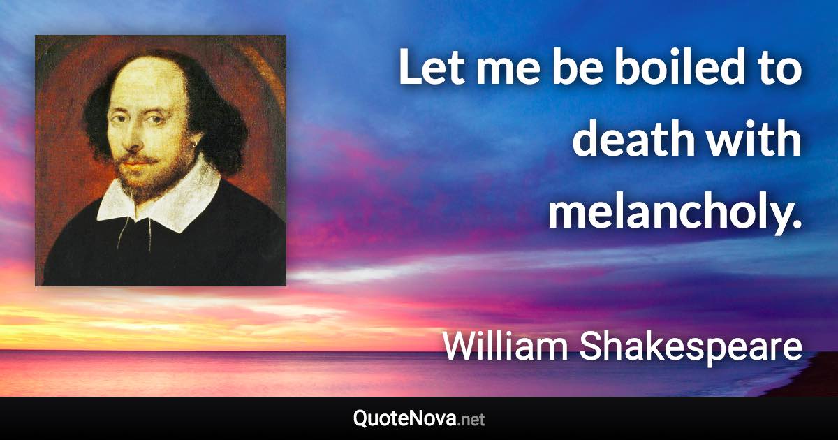 Let me be boiled to death with melancholy. - William Shakespeare quote