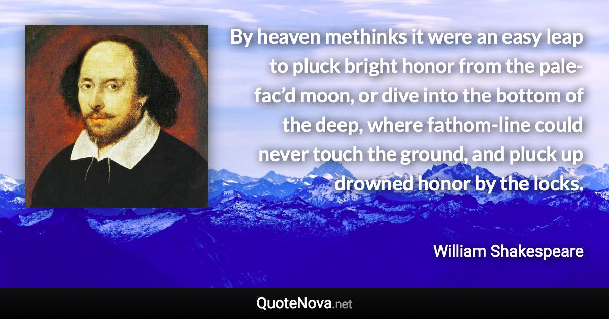 By heaven methinks it were an easy leap to pluck bright honor from the pale-fac’d moon, or dive into the bottom of the deep, where fathom-line could never touch the ground, and pluck up drowned honor by the locks. - William Shakespeare quote