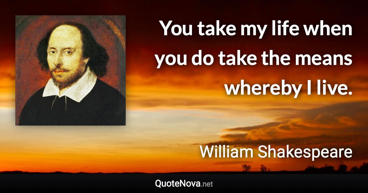 You take my life when you do take the means whereby I live. - William Shakespeare quote