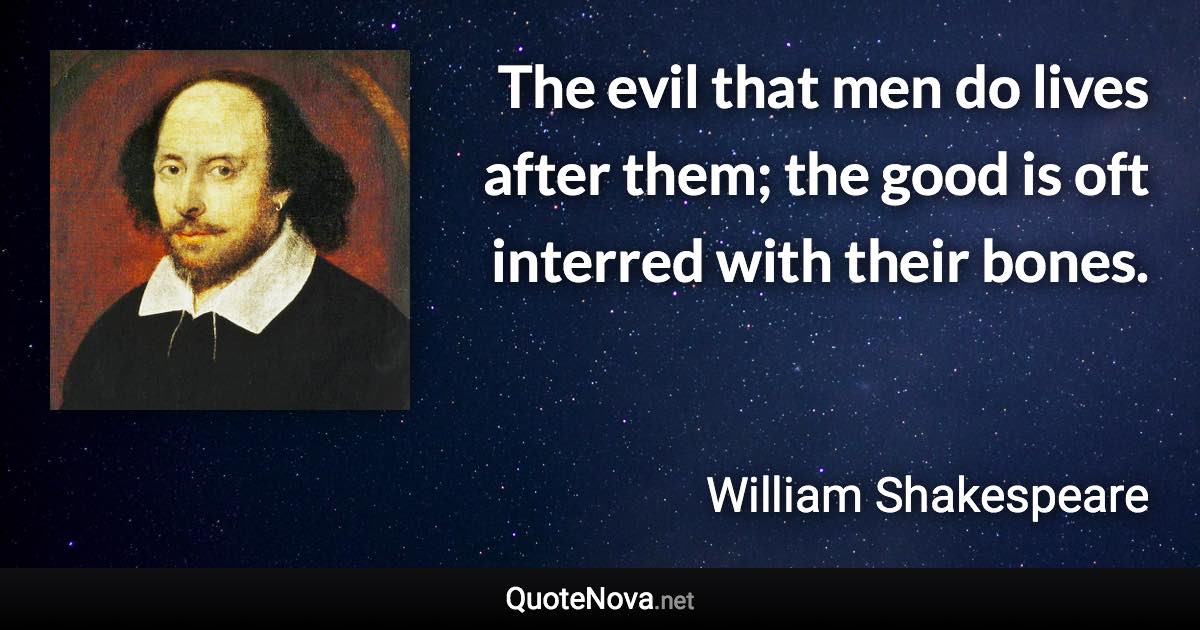 The evil that men do lives after them; the good is oft interred with their bones. - William Shakespeare quote