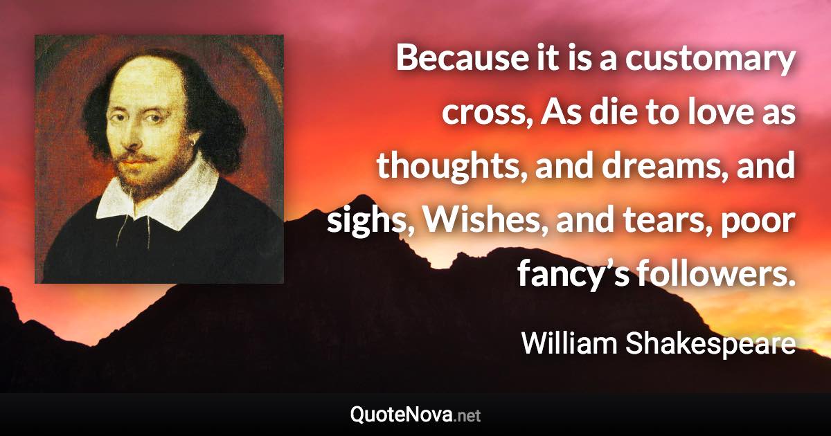 Because it is a customary cross, As die to love as thoughts, and dreams, and sighs, Wishes, and tears, poor fancy’s followers. - William Shakespeare quote