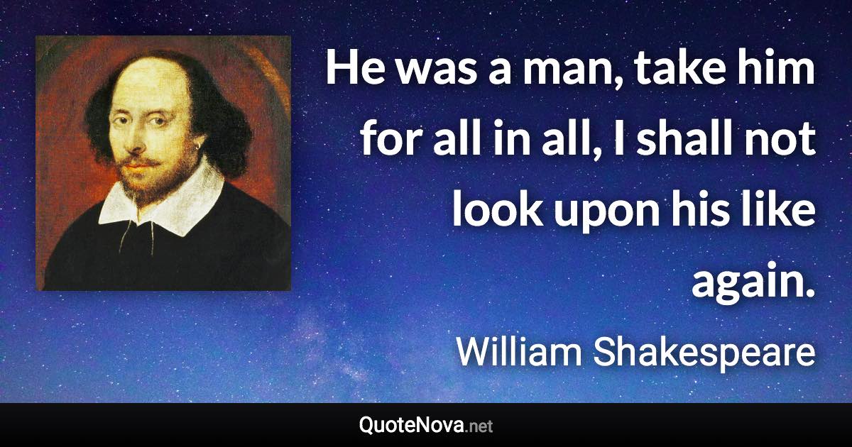 He was a man, take him for all in all, I shall not look upon his like again. - William Shakespeare quote