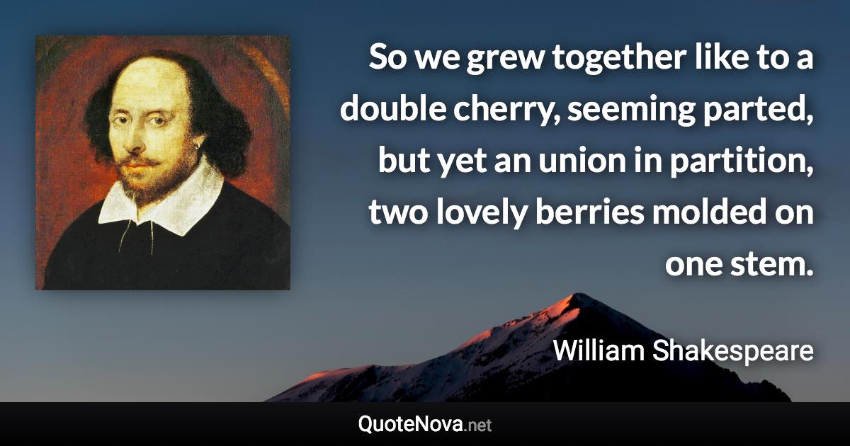 So we grew together like to a double cherry, seeming parted, but yet an union in partition, two lovely berries molded on one stem. - William Shakespeare quote