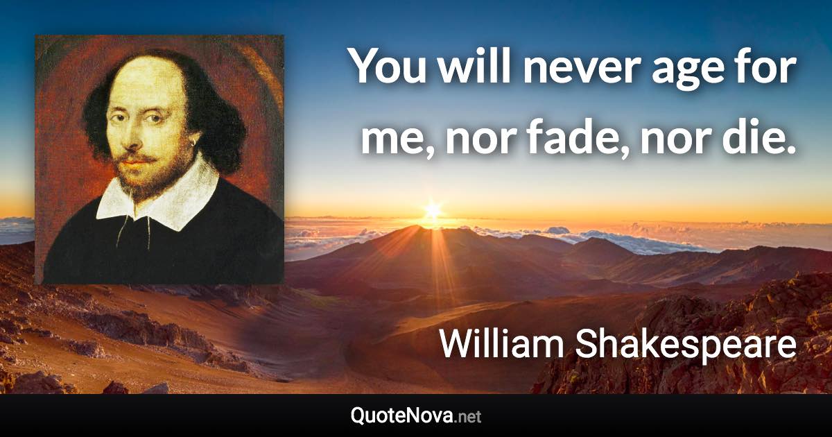 You will never age for me, nor fade, nor die. - William Shakespeare quote