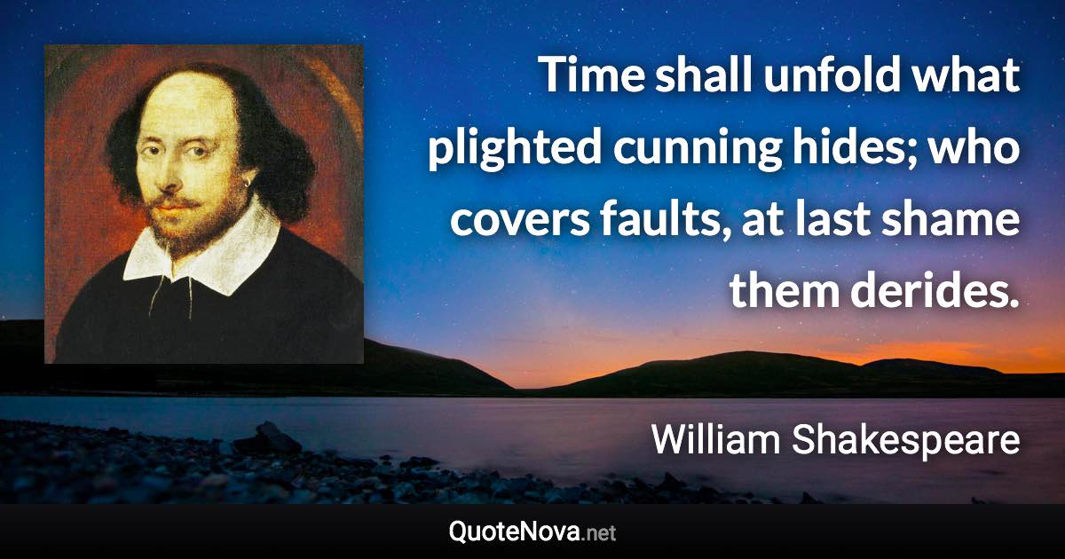 Time shall unfold what plighted cunning hides; who covers faults, at last shame them derides. - William Shakespeare quote