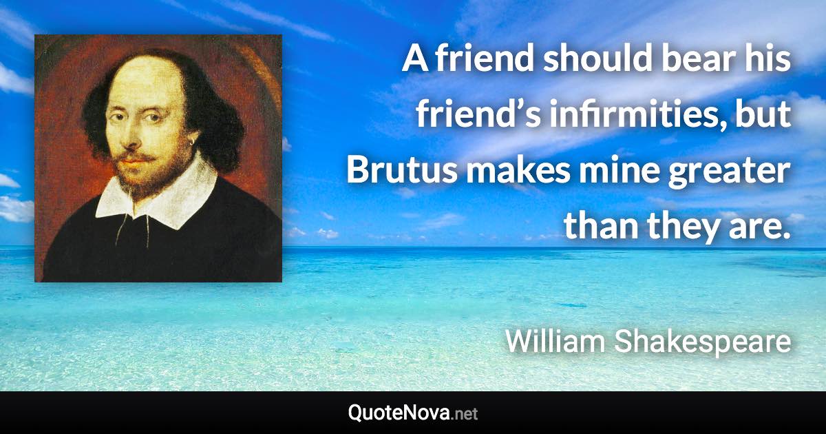 A friend should bear his friend’s infirmities, but Brutus makes mine greater than they are. - William Shakespeare quote