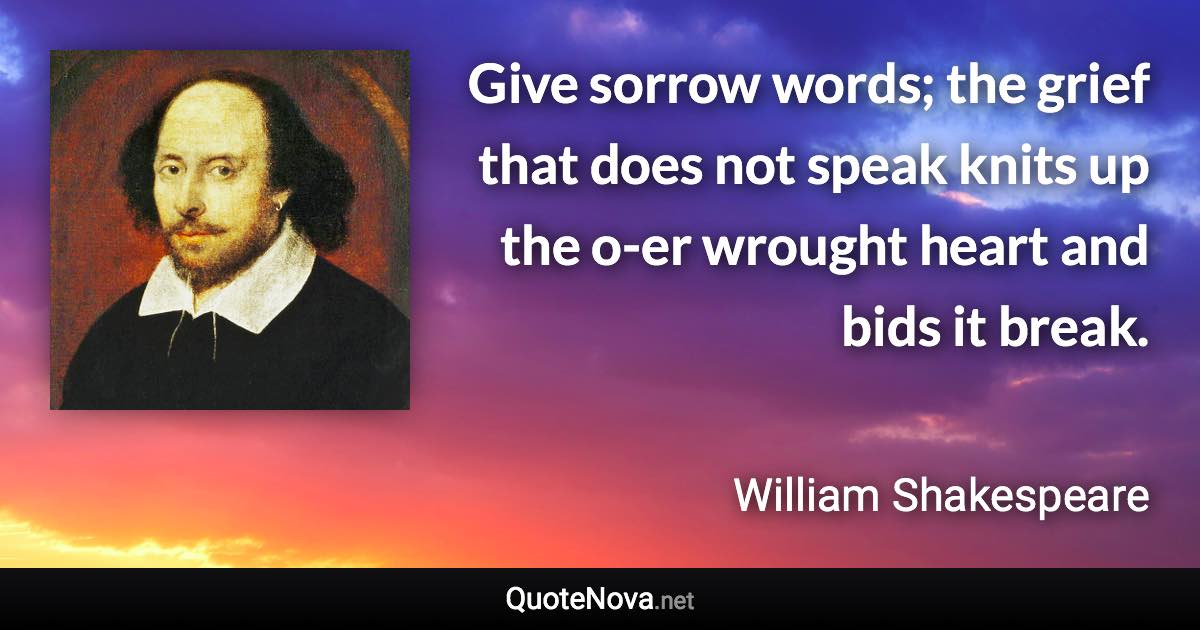 Give sorrow words; the grief that does not speak knits up the o-er wrought heart and bids it break. - William Shakespeare quote