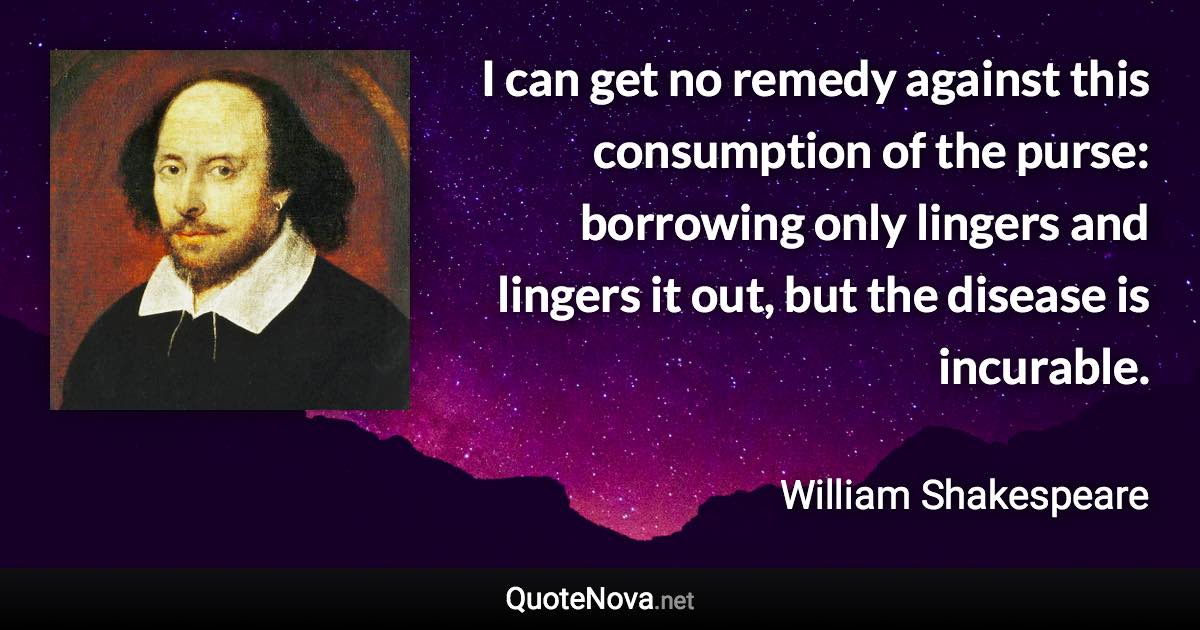 I can get no remedy against this consumption of the purse: borrowing only lingers and lingers it out, but the disease is incurable. - William Shakespeare quote