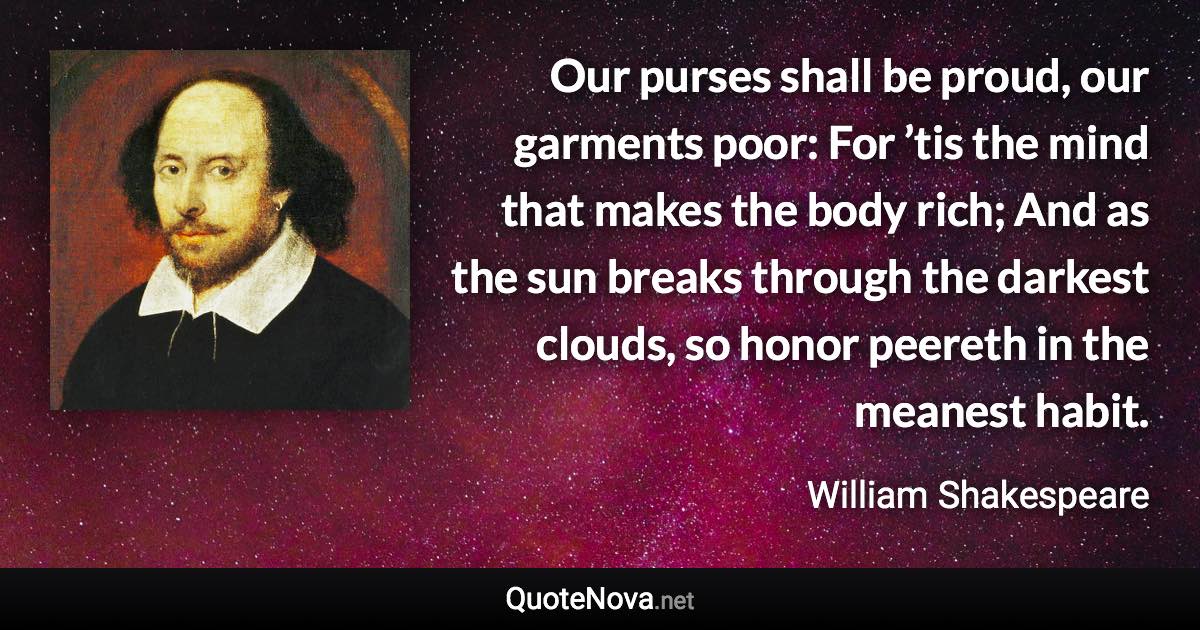 Our purses shall be proud, our garments poor: For ’tis the mind that makes the body rich; And as the sun breaks through the darkest clouds, so honor peereth in the meanest habit. - William Shakespeare quote