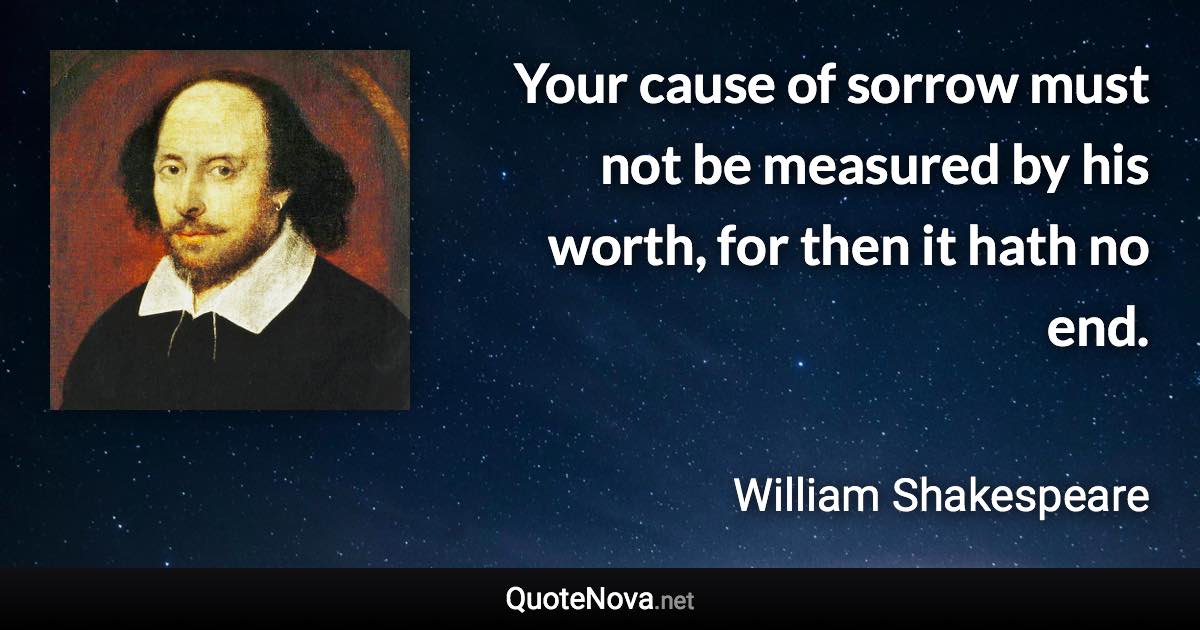 Your cause of sorrow must not be measured by his worth, for then it hath no end. - William Shakespeare quote