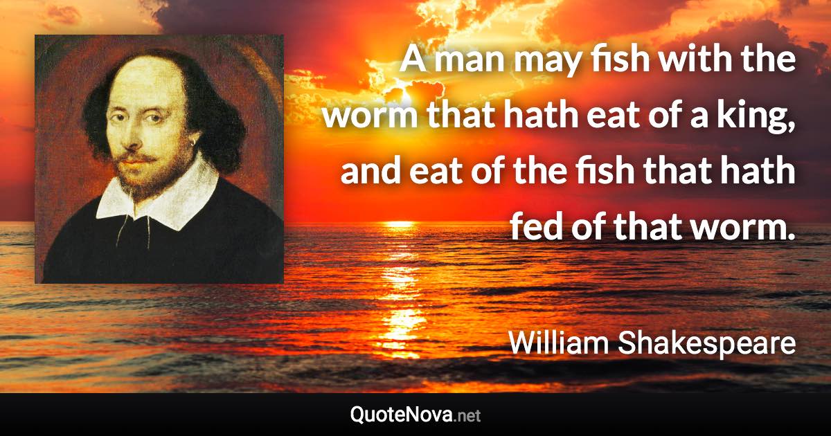 A man may fish with the worm that hath eat of a king, and eat of the fish that hath fed of that worm. - William Shakespeare quote