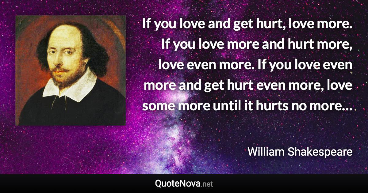 If you love and get hurt, love more. If you love more and hurt more, love even more. If you love even more and get hurt even more, love some more until it hurts no more… - William Shakespeare quote