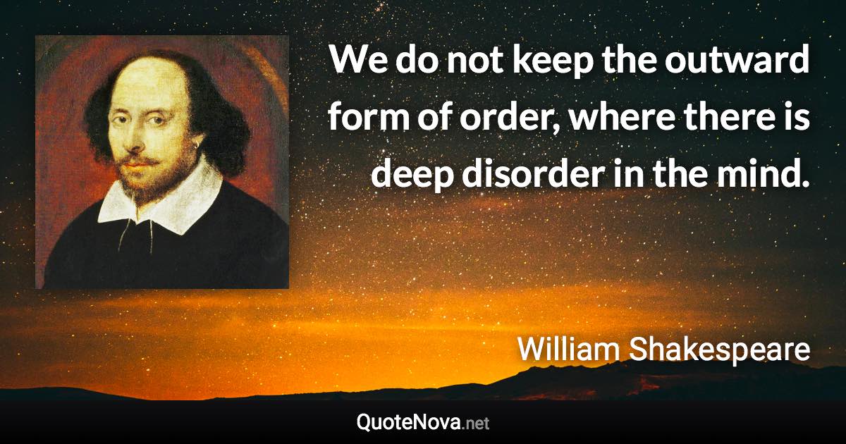 We do not keep the outward form of order, where there is deep disorder in the mind. - William Shakespeare quote