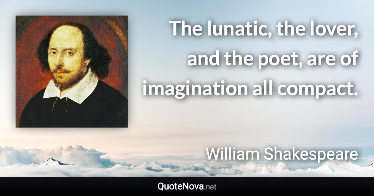 The lunatic, the lover, and the poet, are of imagination all compact. - William Shakespeare quote