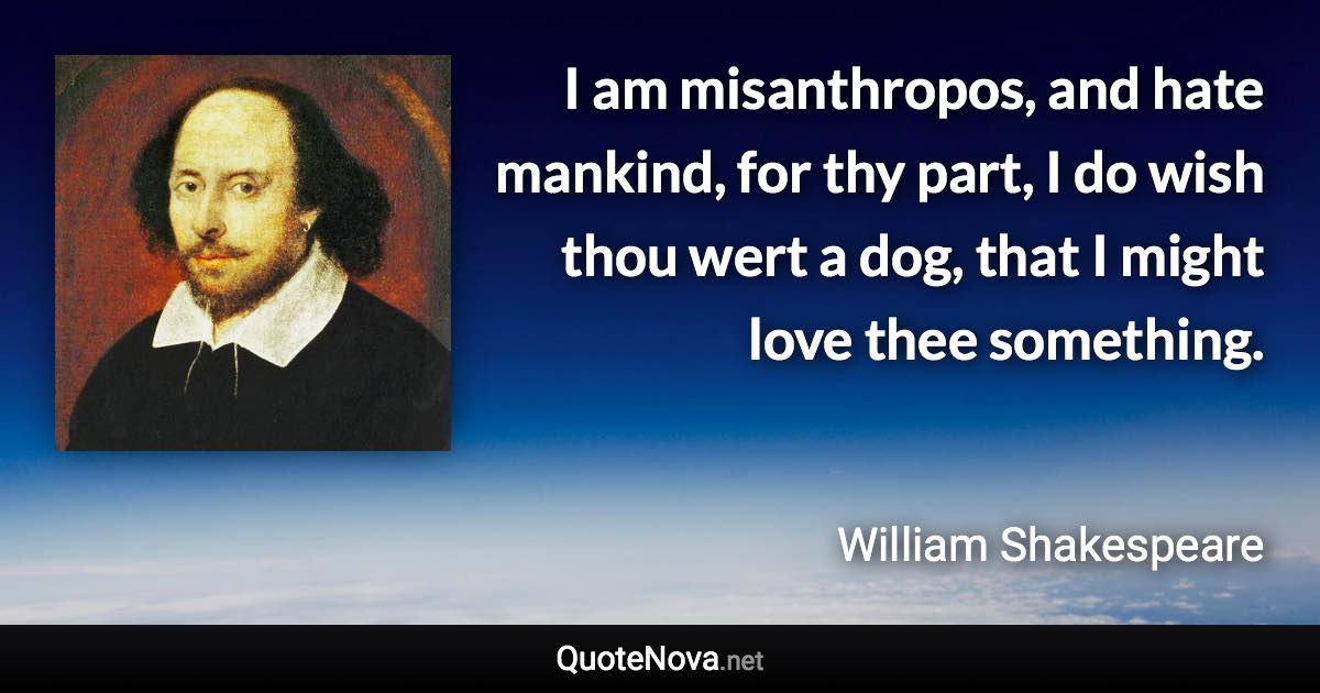 I am misanthropos, and hate mankind, for thy part, I do wish thou wert a dog, that I might love thee something. - William Shakespeare quote