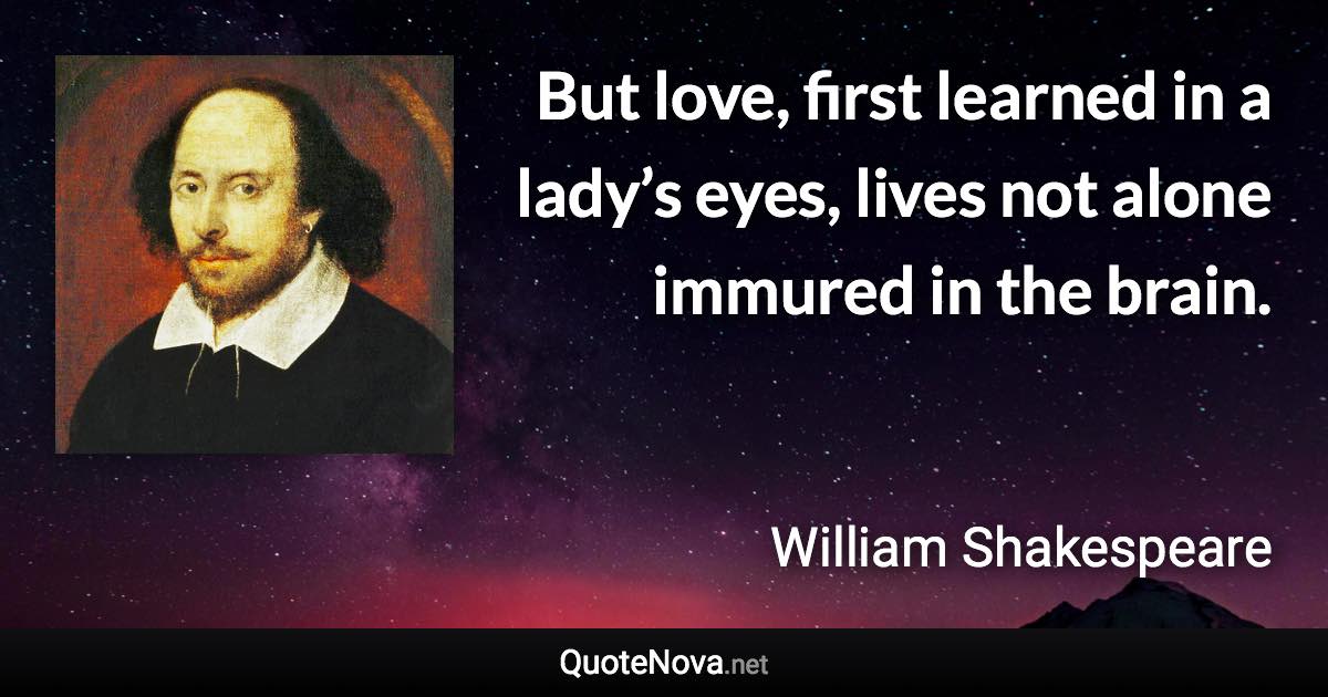 But love, first learned in a lady’s eyes, lives not alone immured in the brain. - William Shakespeare quote