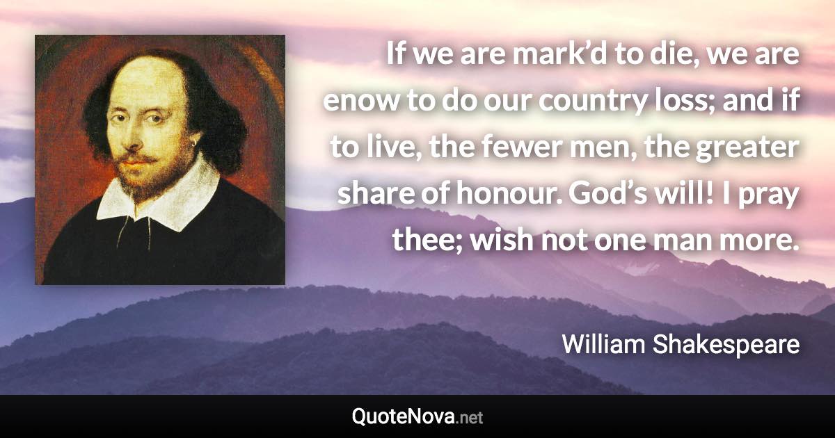 If we are mark’d to die, we are enow to do our country loss; and if to live, the fewer men, the greater share of honour. God’s will! I pray thee; wish not one man more. - William Shakespeare quote