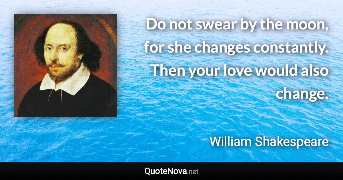 Do not swear by the moon, for she changes constantly. Then your love would also change. - William Shakespeare quote