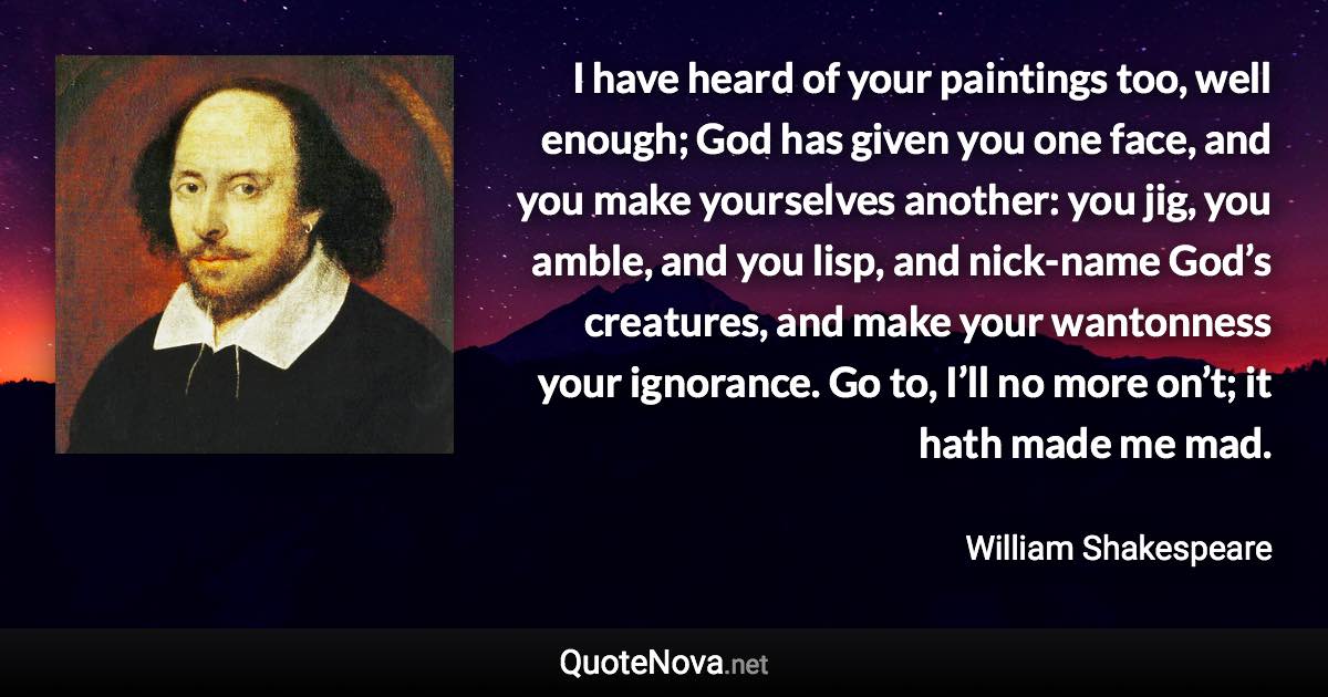 I have heard of your paintings too, well enough; God has given you one face, and you make yourselves another: you jig, you amble, and you lisp, and nick-name God’s creatures, and make your wantonness your ignorance. Go to, I’ll no more on’t; it hath made me mad. - William Shakespeare quote