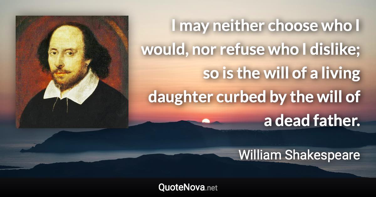 I may neither choose who I would, nor refuse who I dislike; so is the will of a living daughter curbed by the will of a dead father. - William Shakespeare quote