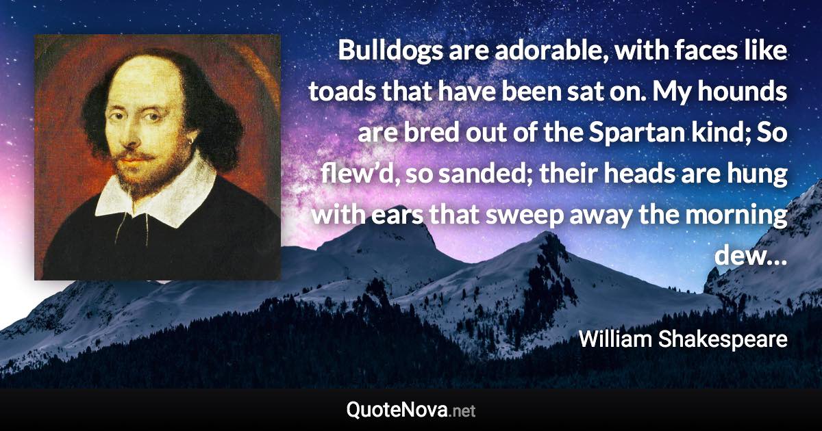 Bulldogs are adorable, with faces like toads that have been sat on. My hounds are bred out of the Spartan kind; So flew’d, so sanded; their heads are hung with ears that sweep away the morning dew… - William Shakespeare quote