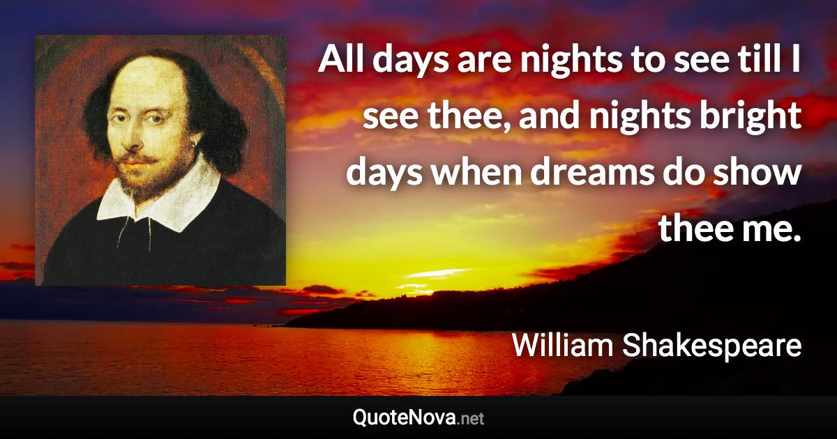 All days are nights to see till I see thee, and nights bright days when dreams do show thee me. - William Shakespeare quote